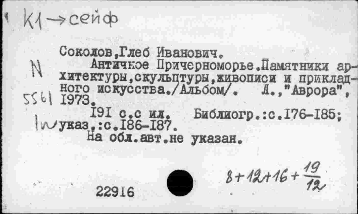 ﻿Соколов .Глеб Иванович.
М Античное Причерноморье.Памятники ар-*' хитектуры,скульптуры»живописи и приклад-.. . ного искусства./Альбом/.	Л., "Аврора”,
і І9І с.с ил. Библиогр.:с.176~185;
Гл7указ.:с.І86-І87.
На обл.авт.не указан.
22916
7%/